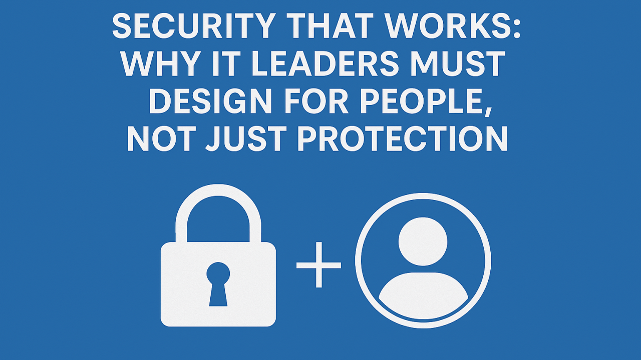 Security That Works: Why IT Leaders Must Design for People First, Not Just Protection